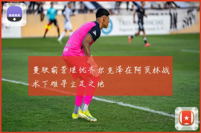 曼联前景堪忧齐尔克泽在阿莫林战术下难寻立足之地