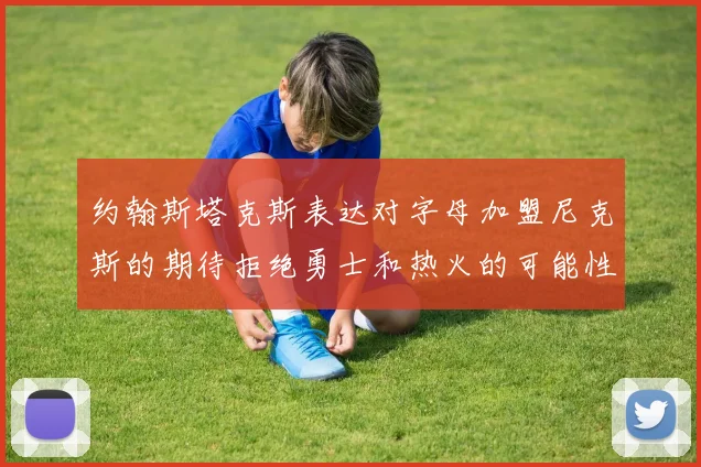 约翰斯塔克斯表达对字母加盟尼克斯的期待拒绝勇士和热火的可能性