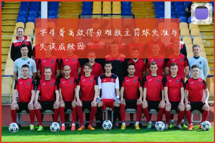 字母哥高效得分难救主罚球失准与失误成败因