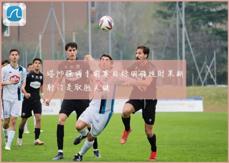 塔帅强调季前赛目标明确适时果断射门是取胜关键