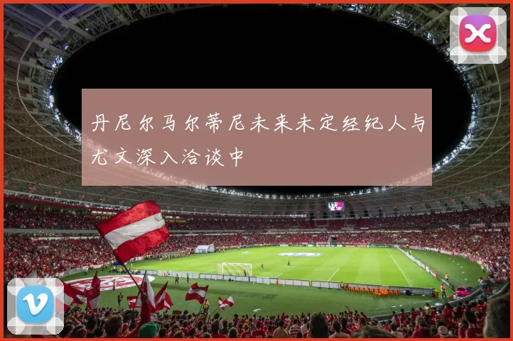 丹尼尔马尔蒂尼未来未定经纪人与尤文深入洽谈中