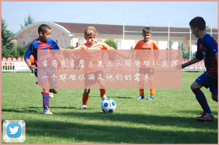肯尼直言詹东里三人同场难以发挥一个球难以满足他们的需求