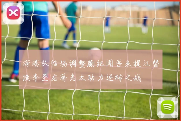 海港队临场调整蒯纪闻吾米提江替换李圣龙蒋光太助力逆转之战