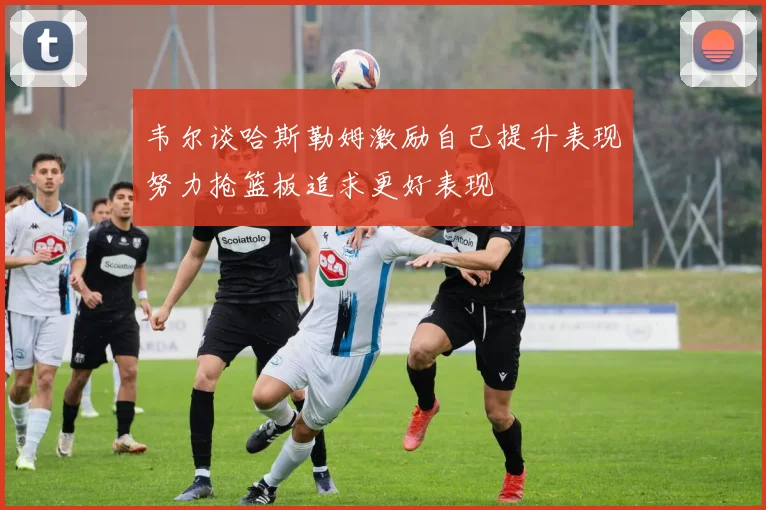 韦尔谈哈斯勒姆激励自己提升表现努力抢篮板追求更好表现