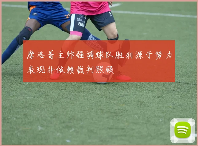 摩洛哥主帅强调球队胜利源于努力表现非依赖裁判照顾
