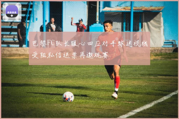 巴黎FC队长暖心回应对手球迷视线受阻私信送票再邀观赛
