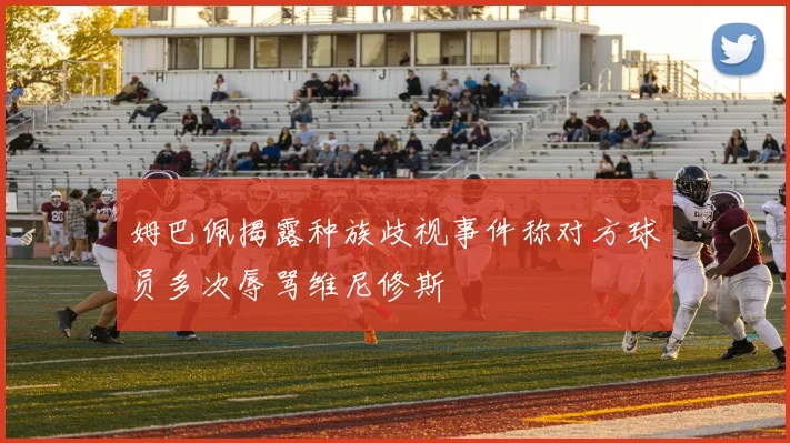 姆巴佩揭露种族歧视事件称对方球员多次辱骂维尼修斯