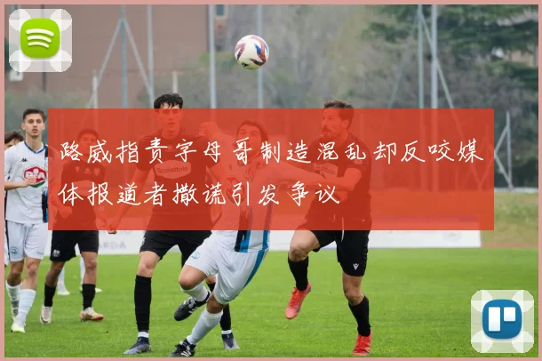 路威指责字母哥制造混乱却反咬媒体报道者撒谎引发争议