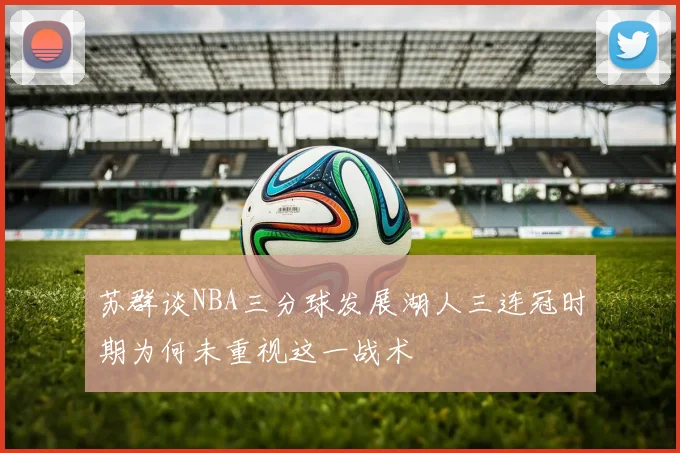 苏群谈NBA三分球发展湖人三连冠时期为何未重视这一战术