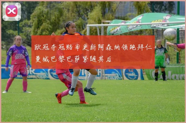 欧冠夺冠赔率更新阿森纳领跑拜仁曼城巴黎巴萨紧随其后