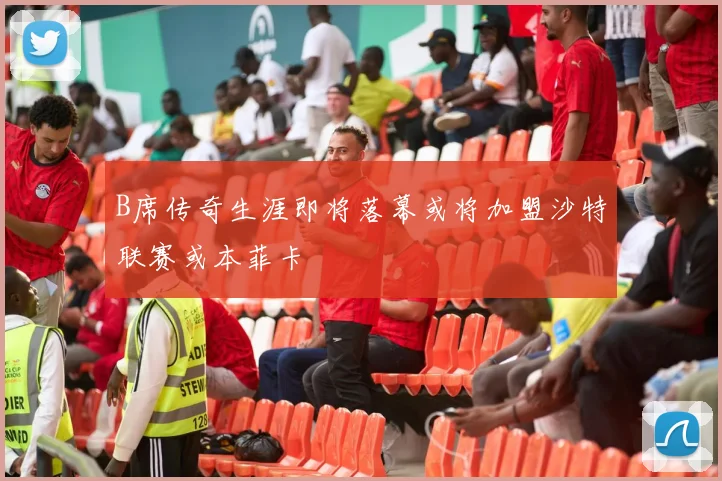 B席传奇生涯即将落幕或将加盟沙特联赛或本菲卡