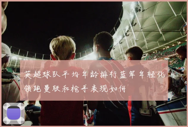 英超球队平均年龄排行蓝军年轻化领跑曼联和枪手表现如何