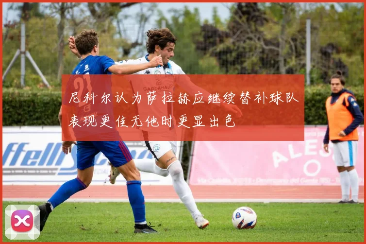 尼科尔认为萨拉赫应继续替补球队表现更佳无他时更显出色