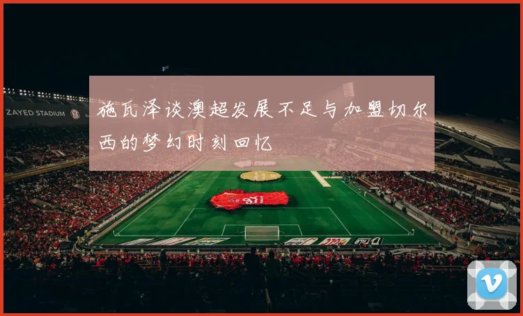 施瓦泽谈澳超发展不足与加盟切尔西的梦幻时刻回忆
