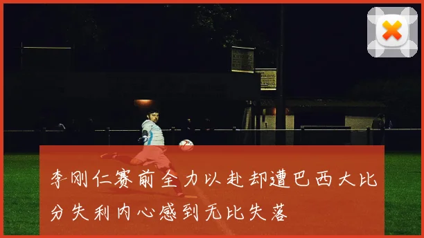 李刚仁赛前全力以赴却遭巴西大比分失利内心感到无比失落