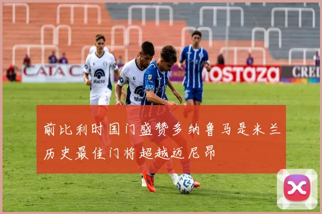前比利时国门盛赞多纳鲁马是米兰历史最佳门将超越迈尼昂