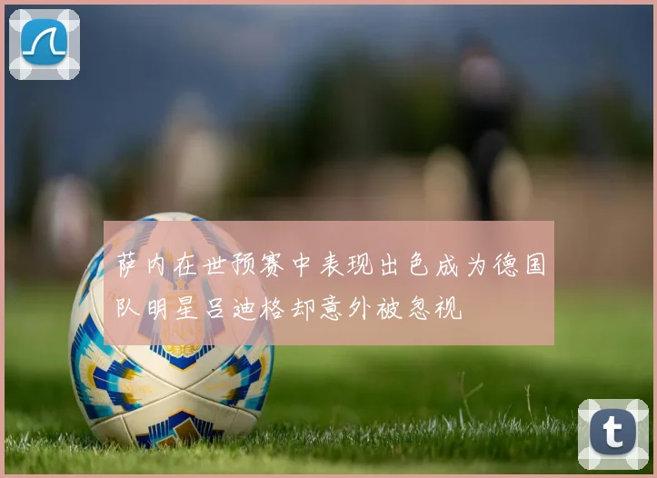 萨内在世预赛中表现出色成为德国队明星吕迪格却意外被忽视
