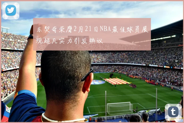东契奇荣膺2月21日NBA最佳球员展现超凡实力引发热议