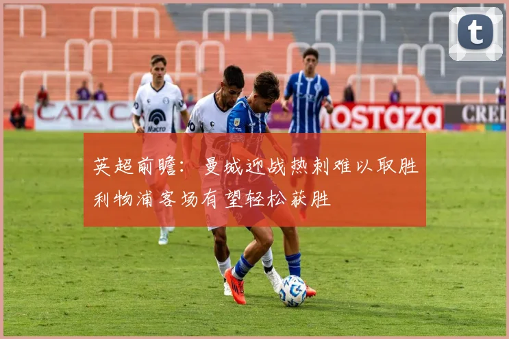 英超前瞻：曼城迎战热刺难以取胜利物浦客场有望轻松获胜