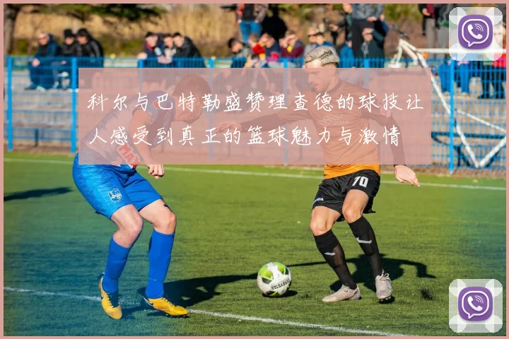 科尔与巴特勒盛赞理查德的球技让人感受到真正的篮球魅力与激情
