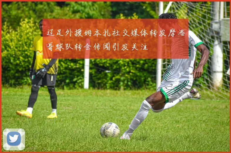 辽足外援姆本扎社交媒体转发摩洛哥球队转会传闻引发关注