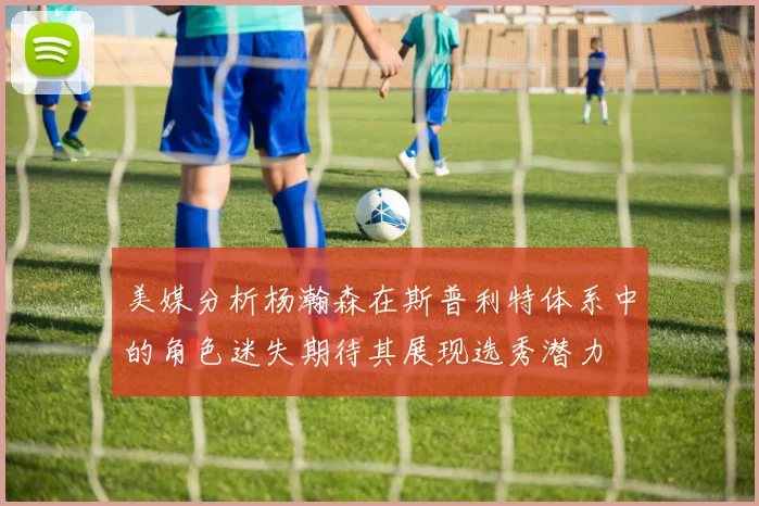 美媒分析杨瀚森在斯普利特体系中的角色迷失期待其展现选秀潜力