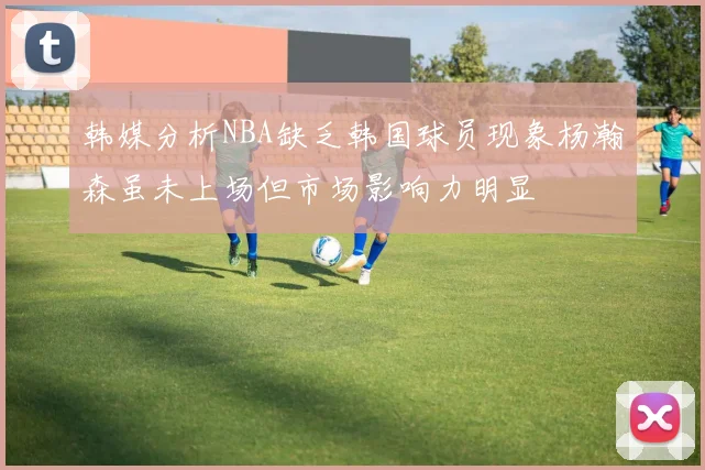 韩媒分析NBA缺乏韩国球员现象杨瀚森虽未上场但市场影响力明显