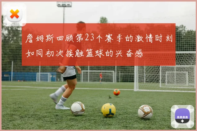 詹姆斯回顾第23个赛季的激情时刻如同初次接触篮球的兴奋感