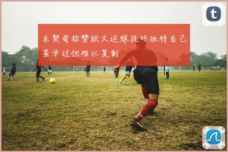 东契奇称赞欧文运球技巧独特自己虽学过但难以复制