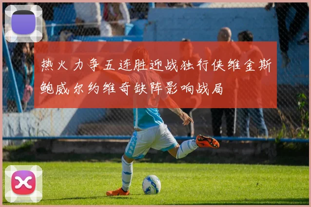 热火力争五连胜迎战独行侠维金斯鲍威尔约维奇缺阵影响战局