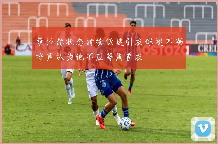 萨拉赫状态持续低迷引发球迷不满呼声认为他不应每周首发