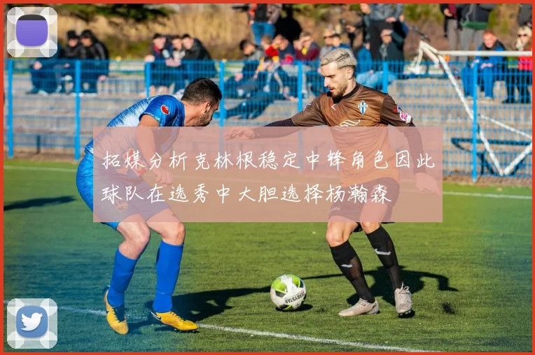 拓媒分析克林根稳定中锋角色因此球队在选秀中大胆选择杨瀚森