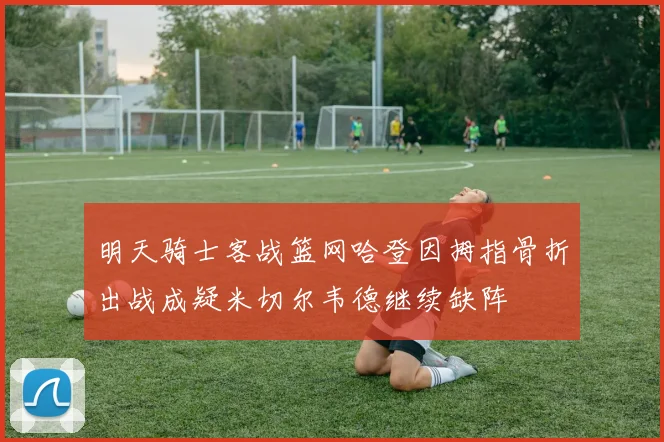 明天骑士客战篮网哈登因拇指骨折出战成疑米切尔韦德继续缺阵