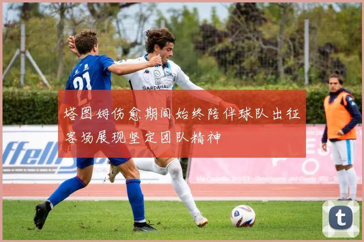 塔图姆伤愈期间始终陪伴球队出征客场展现坚定团队精神