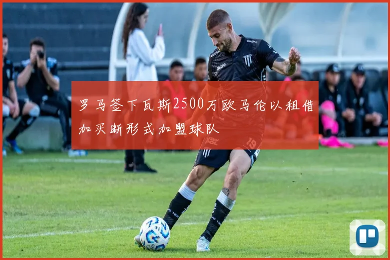 罗马签下瓦斯2500万欧马伦以租借加买断形式加盟球队